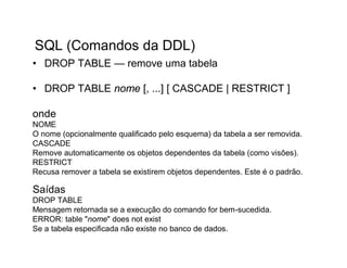 SQL (Comandos da DDL)
• DROP TABLE — remove uma tabela

• DROP TABLE nome [, ...] [ CASCADE | RESTRICT ]

onde
NOME
O nome (opcionalmente qualificado pelo esquema) da tabela a ser removida.
CASCADE
Remove automaticamente os objetos dependentes da tabela (como visões).
RESTRICT
Recusa remover a tabela se existirem objetos dependentes. Este é o padrão.

Saídas
DROP TABLE
Mensagem retornada se a execução do comando for bem-sucedida.
ERROR: table "nome" does not exist
Se a tabela especificada não existe no banco de dados.
 