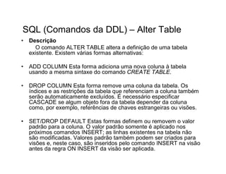 SQL (Comandos da DDL) – Alter Table
•   Descrição
      O comando ALTER TABLE altera a definição de uma tabela
    existente. Existem várias formas alternativas:

•   ADD COLUMN Esta forma adiciona uma nova coluna à tabela
    usando a mesma sintaxe do comando CREATE TABLE.

•   DROP COLUMN Esta forma remove uma coluna da tabela. Os
    índices e as restrições da tabela que referenciam a coluna também
    serão automaticamente excluídos. É necessário especificar
    CASCADE se algum objeto fora da tabela depender da coluna
    como, por exemplo, referências de chaves estrangeiras ou visões.

•   SET/DROP DEFAULT Estas formas definem ou removem o valor
    padrão para a coluna. O valor padrão somente é aplicado nos
    próximos comandos INSERT; as linhas existentes na tabela não
    são modificadas. Valores padrão também podem ser criados para
    visões e, neste caso, são inseridos pelo comando INSERT na visão
    antes da regra ON INSERT da visão ser aplicada.
 