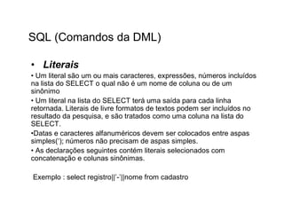 SQL (Comandos da DML)

• Literais
• Um literal são um ou mais caracteres, expressões, números incluídos
na lista do SELECT o qual não é um nome de coluna ou de um
sinônimo
• Um literal na lista do SELECT terá uma saída para cada linha
retornada. Literais de livre formatos de textos podem ser incluídos no
resultado da pesquisa, e são tratados como uma coluna na lista do
SELECT.
•Datas e caracteres alfanuméricos devem ser colocados entre aspas
simples(‘); números não precisam de aspas simples.
• As declarações seguintes contém literais selecionados com
concatenação e colunas sinônimas.

Exemplo : select registro||’-’||nome from cadastro
 