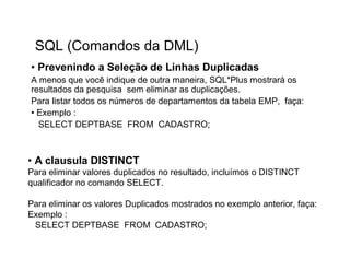 SQL (Comandos da DML)
• Prevenindo a Seleção de Linhas Duplicadas
A menos que você indique de outra maneira, SQL*Plus mostrará os
resultados da pesquisa sem eliminar as duplicações.
Para listar todos os números de departamentos da tabela EMP, faça:
• Exemplo :
  SELECT DEPTBASE FROM CADASTRO;



• A clausula DISTINCT
Para eliminar valores duplicados no resultado, incluímos o DISTINCT
qualificador no comando SELECT.

Para eliminar os valores Duplicados mostrados no exemplo anterior, faça:
Exemplo :
 SELECT DEPTBASE FROM CADASTRO;
 