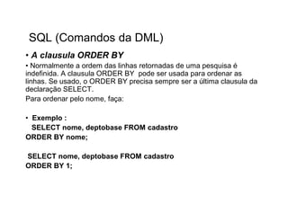 SQL (Comandos da DML)
• A clausula ORDER BY
• Normalmente a ordem das linhas retornadas de uma pesquisa é
indefinida. A clausula ORDER BY pode ser usada para ordenar as
linhas. Se usado, o ORDER BY precisa sempre ser a última clausula da
declaração SELECT.
Para ordenar pelo nome, faça:

• Exemplo :
  SELECT nome, deptobase FROM cadastro
ORDER BY nome;

SELECT nome, deptobase FROM cadastro
ORDER BY 1;
 