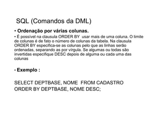 SQL (Comandos da DML)
• Ordenação por várias colunas.
• É possível na clausula ORDER BY usar mais de uma coluna. O limite
de colunas é de fato o número de colunas da tabela. Na clausula
ORDER BY especifica-se as colunas pelo que as linhas serão
ordenadas, separando as por vírgula. Se algumas ou todas são
invertidas especifique DESC depois de alguma ou cada uma das
colunas

• Exemplo   :

SELECT DEPTBASE, NOME FROM CADASTRO
ORDER BY DEPTBASE, NOME DESC;
 