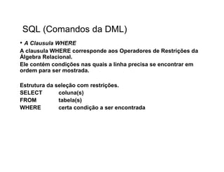 SQL (Comandos da DML)
• A Clausula WHERE
A clausula WHERE corresponde aos Operadores de Restrições da
Álgebra Relacional.
Ele contém condições nas quais a linha precisa se encontrar em
ordem para ser mostrada.

Estrutura da seleção com restrições.
SELECT        coluna(s)
FROM          tabela(s)
WHERE         certa condição a ser encontrada
 