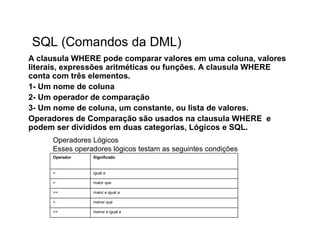 SQL (Comandos da DML)
A clausula WHERE pode comparar valores em uma coluna, valores
literais, expressões aritméticas ou funções. A clausula WHERE
conta com três elementos.
1- Um nome de coluna
2- Um operador de comparação
3- Um nome de coluna, um constante, ou lista de valores.
Operadores de Comparação são usados na clausula WHERE e
podem ser divididos em duas categorias, Lógicos e SQL.
     Operadores Lógicos
     Esses operadores lógicos testam as seguintes condições:
     Operador   Significado


     =          igual a

     >          maior que

     >=         maior e igual a

     <          menor que

     <=         menor e igual a
 