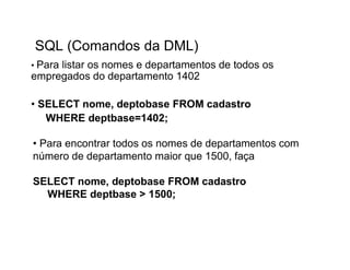 SQL (Comandos da DML)
• Para
     listar os nomes e departamentos de todos os
empregados do departamento 1402

• SELECT nome, deptobase FROM cadastro
   WHERE deptbase=1402;

• Para encontrar todos os nomes de departamentos com
número de departamento maior que 1500, faça

SELECT nome, deptobase FROM cadastro
  WHERE deptbase > 1500;
 