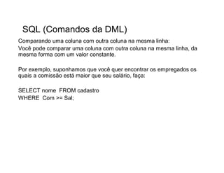 SQL (Comandos da DML)
Comparando uma coluna com outra coluna na mesma linha:
Você pode comparar uma coluna com outra coluna na mesma linha, da
mesma forma com um valor constante.

Por exemplo, suponhamos que você quer encontrar os empregados os
quais a comissão está maior que seu salário, faça:

SELECT nome FROM cadastro
WHERE Com >= Sal;
 