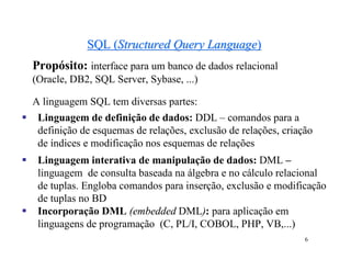 SQL (Structured Query Language)
    Propósito: interface para um banco de dados relacional
    (Oracle, DB2, SQL Server, Sybase, ...)

    A linguagem SQL tem diversas partes:
    Linguagem de definição de dados: DDL – comandos para a
     definição de esquemas de relações, exclusão de relações, criação
     de índices e modificação nos esquemas de relações
    Linguagem interativa de manipulação de dados: DML –
     linguagem de consulta baseada na álgebra e no cálculo relacional
     de tuplas. Engloba comandos para inserção, exclusão e modificação
     de tuplas no BD
    Incorporação DML (embedded DML): para aplicação em
     linguagens de programação (C, PL/I, COBOL, PHP, VB,...)
                                                                   6
 