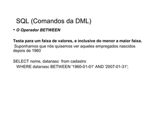 SQL (Comandos da DML)
• O Operador BETWEEN

Testa para um faixa de valores, e inclusive do menor a maior faixa.
Suponhamos que nós quisemos ver aqueles empregados nascidos
depois de 1960

SELECT nome, datanasc from cadastro
 WHERE datanasc BETWEEN '1960-01-01' AND '2007-01-31';
 