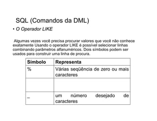 SQL (Comandos da DML)
• O Operador LIKE

 Algumas vezes você precisa procurar valores que você não conhece
exatamente Usando o operador LIKE é possível selecionar linhas
combinando parâmetros alfanuméricos. Dois símbolos podem ser
usados para construir uma linha de procura.

       Símbolo        Representa
       %              Várias seqüência de zero ou mais
                      caracteres



       _              um     número         desejado       de
                      caracteres
 