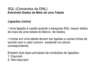 SQL (Comandos da DML)
Extraindo Dados de Mais de uma Tabela


Ligações (Joins)

• Uma ligação é usada quando a pesquisa SQL requer dados
de mais de uma tabela do Banco de Dados.

• Linhas em uma tabela devem ser ligadas a outras linhas de
acordo com o valor comum existente na coluna
correspondente.

Existem dois tipos principais de condições de ligações:
1. Equi-join
2. Non-equi-join
 