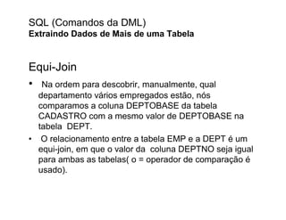 SQL (Comandos da DML)
Extraindo Dados de Mais de uma Tabela


Equi-Join
• Na ordem para descobrir, manualmente, qual
  departamento vários empregados estão, nós
  comparamos a coluna DEPTOBASE da tabela
  CADASTRO com a mesmo valor de DEPTOBASE na
  tabela DEPT.
• O relacionamento entre a tabela EMP e a DEPT é um
  equi-join, em que o valor da coluna DEPTNO seja igual
  para ambas as tabelas( o = operador de comparação é
  usado).
 