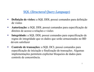 SQL (Structured Query Language)

   Definição de visões: a SQL DDL possui comandos para definição
    de visões
   Autorização: a SQL DDL possui comandos para especificação de
    direitos de acesso a relações e visões
   Integridade: a SQL DDL possui comandos para especificação de
    regras de integridade que os dados que serão armazenados no BD
    devem satisfazer
   Controle de transações: a SQL DCL possui comandos para
    especificação de iniciação e finalização de transações. Algumas
    implementações permitem explicitar bloqueios de dados para
    controle de concorrência.

                                                                7
 