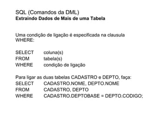 SQL (Comandos da DML)
Extraindo Dados de Mais de uma Tabela


Uma condição de ligação é especificada na clausula
WHERE:

SELECT      coluna(s)
FROM        tabela(s)
WHERE       condição de ligação

Para ligar as duas tabelas CADASTRO e DEPTO, faça:
SELECT        CADASTRO.NOME, DEPTO.NOME
FROM          CADASTRO, DEPTO
WHERE         CADASTRO.DEPTOBASE = DEPTO.CODIGO;
 