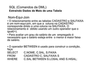 SQL (Comandos da DML)
 Extraindo Dados de Mais de uma Tabela

Nom-Equi-Join
• O relacionamento entre as tabelas CADASTRO e SALFAIXA
é um nom-equi-join, em que a coluna na CADASTRO
corresponde direto a uma coluna na SALFAIXA. O
relacionamento é obtido usando um outro operador que o
igual(=).
• Para avaliar um grau do salário de um empregado é
necessário que o salário esteja entre o menor e maior faixa
de salário.

• O operador BETWEEN é usado para construir a condição,
faça:
SELECT       C.NOME, C.SAL, S.FAIXA
FROM         CADASTRO C, SALFAIXA S
WHERE        C.SAL BETWEEN S.LOSAL AND S.HISAL;
 