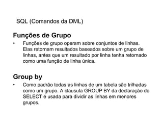 SQL (Comandos da DML)

Funções de Grupo
•     Funções de grupo operam sobre conjuntos de linhas.
      Elas retornam resultados baseados sobre um grupo de
      linhas, antes que um resultado por linha tenha retornado
      como uma função de linha única.


Group by
•     Como padrão todas as linhas de um tabela são trilhadas
      como um grupo. A clausula GROUP BY da declaração do
      SELECT é usada para dividir as linhas em menores
      grupos.
 
