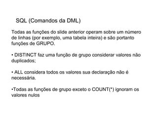 SQL (Comandos da DML)
Todas as funções do slide anterior operam sobre um número
de linhas (por exemplo, uma tabela inteira) e são portanto
funções de GRUPO.

• DISTINCT faz uma função de grupo considerar valores não
duplicados;

• ALL considera todos os valores sua declaração não é
necessária.

•Todas as funções de grupo exceto o COUNT(*) ignoram os
valores nulos
 