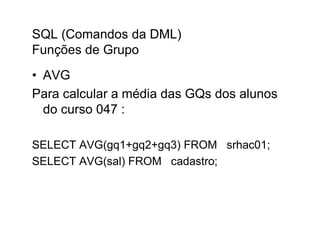 SQL (Comandos da DML)
Funções de Grupo
• AVG
Para calcular a média das GQs dos alunos
  do curso 047 :

SELECT AVG(gq1+gq2+gq3) FROM srhac01;
SELECT AVG(sal) FROM cadastro;
 