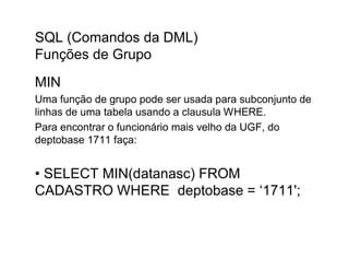 SQL (Comandos da DML)
Funções de Grupo
MIN
Uma função de grupo pode ser usada para subconjunto de
linhas de uma tabela usando a clausula WHERE.
Para encontrar o funcionário mais velho da UGF, do
deptobase 1711 faça:


• SELECT MIN(datanasc) FROM
CADASTRO WHERE deptobase = ‘1711';
 