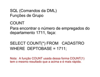 SQL (Comandos da DML)
Funções de Grupo
COUNT
Para encontrar o número de empregados do
departamento 1711, faça:

SELECT COUNT(*) FROM CADASTRO
WHERE DEPTOBASE = 1711;

Nota: A função COUNT usada dessa forma COUNT(1)
tem o mesmo resultado que a acima e é mais rápida.
 