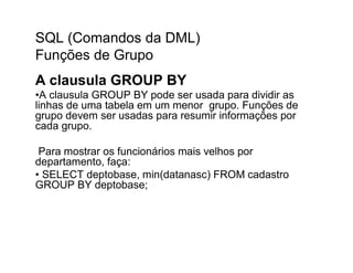 SQL (Comandos da DML)
Funções de Grupo
A clausula GROUP BY
•A clausula GROUP BY pode ser usada para dividir as
linhas de uma tabela em um menor grupo. Funções de
grupo devem ser usadas para resumir informações por
cada grupo.

 Para mostrar os funcionários mais velhos por
departamento, faça:
• SELECT deptobase, min(datanasc) FROM cadastro
GROUP BY deptobase;
 