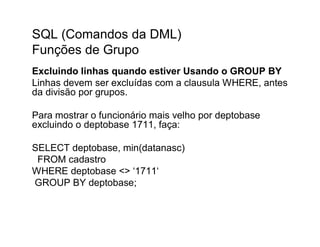 SQL (Comandos da DML)
Funções de Grupo
Excluindo linhas quando estiver Usando o GROUP BY
Linhas devem ser excluídas com a clausula WHERE, antes
da divisão por grupos.

Para mostrar o funcionário mais velho por deptobase
excluindo o deptobase 1711, faça:

SELECT deptobase, min(datanasc)
 FROM cadastro
WHERE deptobase <> ‘1711‘
GROUP BY deptobase;
 
