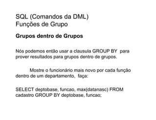 SQL (Comandos da DML)
Funções de Grupo
Grupos dentro de Grupos

Nós podemos então usar a clausula GROUP BY para
prover resultados para grupos dentro de grupos.

       Mostre o funcionário mais novo por cada função
dentro de um departamento, faça:

SELECT deptobase, funcao, max(datanasc) FROM
cadastro GROUP BY deptobase, funcao;
 