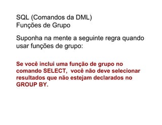 SQL (Comandos da DML)
Funções de Grupo
Suponha na mente a seguinte regra quando
usar funções de grupo:

Se você inclui uma função de grupo no
comando SELECT, você não deve selecionar
resultados que não estejam declarados no
GROUP BY.
 