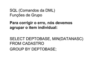 SQL (Comandos da DML)
Funções de Grupo
Para corrigir o erro, nós devemos
agrupar o item individual:

SELECT DEPTOBASE, MIN(DATANASC)
FROM CADASTRO
GROUP BY DEPTOBASE;
 