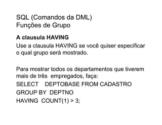 SQL (Comandos da DML)
Funções de Grupo
A clausula HAVING
Use a clausula HAVING se você quiser especificar
o qual grupo será mostrado.

Para mostrar todos os departamentos que tiverem
mais de três empregados, faça:
SELECT DEPTOBASE FROM CADASTRO
GROUP BY DEPTNO
HAVING COUNT(1) > 3;
 