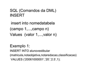 SQL (Comandos da DML)
INSERT
 insert into nomedatabela
(campo 1,...,campo n)
Values (valor 1,...,valor n)

Exemplo 1:
INSERT INTO alunovestibular
(matricula,notaobjetiva,notaredacao,classificacao)
 VALUES (‘20061000001’,’20’,’2.5’,1);
 