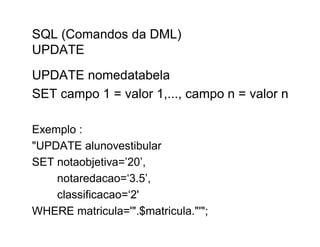 SQL (Comandos da DML)
UPDATE
UPDATE nomedatabela
SET campo 1 = valor 1,..., campo n = valor n

Exemplo :
"UPDATE alunovestibular
SET notaobjetiva=’20’,
    notaredacao=‘3.5’,
    classificacao=‘2'
WHERE matricula='".$matricula."'";
 