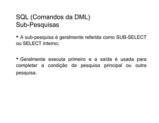 SQL (Comandos da DML)
Sub-Pesquisas
• A sub-pesquisa é geralmente referida como SUB-SELECT
ou SELECT interno;


• Geralmenteexecuta primeiro e a saída é usada para
completar a condição da pesquisa principal ou outra
pesquisa.
 