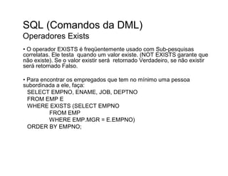 SQL (Comandos da DML)
Operadores Exists
• O operador EXISTS é freqüentemente usado com Sub-pesquisas
correlatas. Ele testa quando um valor existe. (NOT EXISTS garante que
não existe). Se o valor existir será retornado Verdadeiro, se não existir
será retornado Falso.

• Para encontrar os empregados que tem no mínimo uma pessoa
subordinada a ele, faça:
  SELECT EMPNO, ENAME, JOB, DEPTNO
  FROM EMP E
  WHERE EXISTS (SELECT EMPNO
          FROM EMP
          WHERE EMP.MGR = E.EMPNO)
  ORDER BY EMPNO;
 