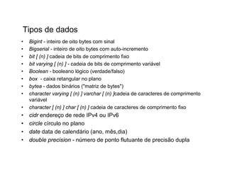 Tipos de dados
•   Bigint - inteiro de oito bytes com sinal
•   Bigserial - inteiro de oito bytes com auto-incremento
•   bit [ (n) ] cadeia de bits de comprimento fixo
•   bit varying [ (n) ] - cadeia de bits de comprimento variável
•   Boolean - booleano lógico (verdade/falso)
•   box - caixa retangular no plano
•   bytea - dados binários ("matriz de bytes")
•   character varying [ (n) ] varchar [ (n) ]cadeia de caracteres de comprimento
    variável
•   character [ (n) ] char [ (n) ] cadeia de caracteres de comprimento fixo
•   cidr endereço de rede IPv4 ou IPv6
•   circle círculo no plano
•   date data de calendário (ano, mês,dia)
•   double precision - número de ponto flutuante de precisão dupla
 