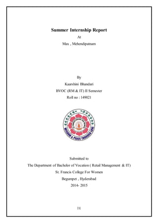 [1]
Summer Internship Report
At
Max , Mehendipatnam
By
Kaarshini Bhandari
BVOC (RM & IT) II Semester
Roll no : 149021
Submitted to
The Department of Bachelor of Vocation ( Retail Management & IT)
St. Francis College For Women
Begumpet , Hyderabad
2014- 2015
 