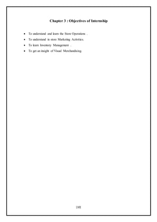 [10]
Chapter 3 : Objectives of Internship
 To understand and learn the Store Operations .
 To understand in store Marketing Activities.
 To learn Inventory Management .
 To get an insight of Visual Merchandising.
 