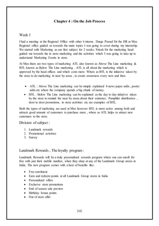 [11]
Chapter 4 : On the Job Process
Week 1
I had a meeting at the Regional Office with other 6 interns. Durga Prasad Sir the HR at Max
Regional office guided us towards the main topics I was going to cover during my internship.
We started with Marketing as our first subject for 2 weeks. Nitesh Sir the marketing head
guided me towards the in store marketing and the activities which I was going to take up to
understand Marketing Events in store.
At Max there are two types of marketing ATL also known as Above The Line marketing &
BTL known as Below The Line marketing . ATL is all about the marketing which is
approved by the head offices and which costs more. Where as BTL is the initiative taken by
the store to do marketing in near by areas , to create awareness every now and then.
 ATL : Above The Line marketing can be simply explained b news paper adds , poster
adds etc where the company spends a big chunk of money.
 BTL : Below The Line marketing can be explained as the day to day initiative taken
by the store to remind the near by areas about their existence. Pamphlet distribution ,
door to door promotions, in store activities etc are examples of BTL.
Both the types of marketing are used at Max however BTL is more active among both and
attracts good amount of customers to purchase more , where as ATL helps to attract new
customers to the store.
Division of subject :
1. Landmark rewards
2. Promotional activities
3. Survey
Landmark Rewards , The loyalty program :
Landmark Rewards will be a truly personalized rewards program where one can enroll for
free with just their mobile number, when they shop at any of the Landmark Group stores in
India. The new program comes with a host of benefits like:
 Free enrolment
 Earn and redeem points at all Landmark Group stores in India
 Personalized offers
 Exclusive store promotions
 End of season sale preview
 Birthday bonus points
 Out of store offer
 