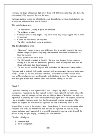 [13]
completed my target of minimum 120 survey forms with 136 forms in the time of 3 days. The
cash counter(POS) supported the most for survey.
Customer reactions were a mix of satisfaction and dissatisfaction , where dissatisfactions can
be overcome and satisfactions can be excelled.
The satisfactions were
 The merchandise , quality & prices are affordable.
 The ambience is good.
 Customer service is very helpful. They never boast, they always suggest what is better
for customer.
 Clothes are well stacked for easy view.
 The offers can be clearly seen, no confusion.
The dissatisfactions were
 Please don’t charge for carry bags. (Although there is a crucial reason for the extra
amount charged for plastic carry bags, but customers do not tend to understand or
know the reason)
 Please provide water on all floors.
 The CRE should be trained in English.( We have very frequent foreign customers
walking it as the store has international presence, hence it is important that the CRE
should understand their basic language )
 The sizes are not available beyond XXL and below XS. Please make them available.
Customer walk in included both regular customers and new customers , how ever as the store
is only 7 months old we have more new customers. Most of the customers become brand
loyal as Max products are very good in quality and affordable in rates. The customers enjoy
their time spent in Max with different offers and activities running all the time.
Week 3
I again had a meeting at Max regional office, here I changed my subject to Inventory
Management. Nagaraju sir, the then regional inventory head explained me briefly about what
is inventory, how is it managed at Max, what are different kinds of limitations and lastly the
importance of Inventory for a store. He broke the subject again into 4 sub subjects, each week
I had to complete 2 subjects, apart from that he encouraged practical experience of the
subject. He assigned the work to us and explained the same to inventory heads at store.
At store I had to report to the inventory head , Bhanu Pratap sir. A very serious person when
concerned with work, we started work from day one. He explained me each and every
process and made sure I understood it, he went till an extent to make me write down all the
process as they are quite lengthy , confusing and interconnected .
Division of subject
1. Process Check
2. Stock Management
 