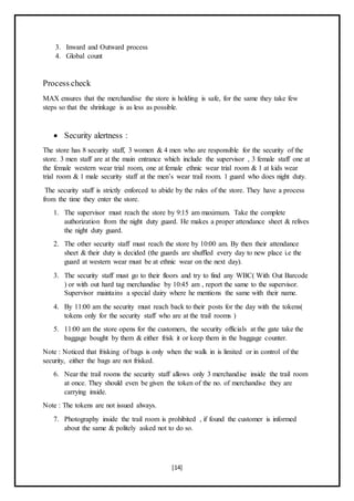 [14]
3. Inward and Outward process
4. Global count
Process check
MAX ensures that the merchandise the store is holding is safe, for the same they take few
steps so that the shrinkage is as less as possible.
 Security alertness :
The store has 8 security staff, 3 women & 4 men who are responsible for the security of the
store. 3 men staff are at the main entrance which include the supervisor , 3 female staff one at
the female western wear trial room, one at female ethnic wear trial room & 1 at kids wear
trial room & 1 male security staff at the men’s wear trail room. 1 guard who does night duty.
The security staff is strictly enforced to abide by the rules of the store. They have a process
from the time they enter the store.
1. The supervisor must reach the store by 9:15 am maximum. Take the complete
authorization from the night duty guard. He makes a proper attendance sheet & relives
the night duty guard.
2. The other security staff must reach the store by 10:00 am. By then their attendance
sheet & their duty is decided (the guards are shuffled every day to new place i.e the
guard at western wear must be at ethnic wear on the next day).
3. The security staff must go to their floors and try to find any WBC( With Out Barcode
) or with out hard tag merchandise by 10:45 am , report the same to the supervisor.
Supervisor maintains a special dairy where he mentions the same with their name.
4. By 11:00 am the security must reach back to their posts for the day with the tokens(
tokens only for the security staff who are at the trail rooms )
5. 11:00 am the store opens for the customers, the security officials at the gate take the
baggage bought by them & either frisk it or keep them in the baggage counter.
Note : Noticed that frisking of bags is only when the walk in is limited or in control of the
security, either the bags are not frisked.
6. Near the trail rooms the security staff allows only 3 merchandise inside the trail room
at once. They should even be given the token of the no. of merchandise they are
carrying inside.
Note : The tokens are not issued always.
7. Photography inside the trail room is prohibited , if found the customer is informed
about the same & politely asked not to do so.
 