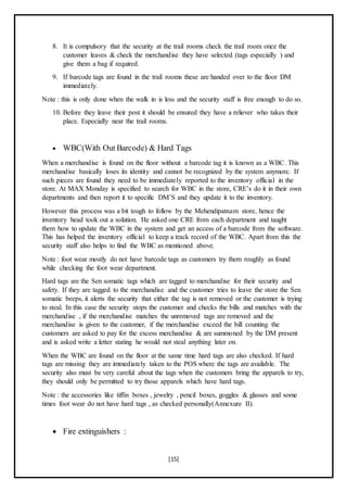 [15]
8. It is compulsory that the security at the trail rooms check the trail room once the
customer leaves & check the merchandise they have selected (tags especially ) and
give them a bag if required.
9. If barcode tags are found in the trail rooms these are handed over to the floor DM
immediately.
Note : this is only done when the walk in is less and the security staff is free enough to do so.
10. Before they leave their post it should be ensured they have a reliever who takes their
place. Especially near the trail rooms.
 WBC(With Out Barcode) & Hard Tags
When a merchandise is found on the floor without a barcode tag it is known as a WBC. This
merchandise basically loses its identity and cannot be recognized by the system anymore. If
such pieces are found they need to be immediately reported to the inventory official in the
store. At MAX Monday is specified to search for WBC in the store, CRE’s do it in their own
departments and then report it to specific DM’S and they update it to the inventory.
However this process was a bit tough to follow by the Mehendipatnam store, hence the
inventory head took out a solution. He asked one CRE from each department and taught
them how to update the WBC in the system and get an access of a barcode from the software.
This has helped the inventory official to keep a track record of the WBC. Apart from this the
security staff also helps to find the WBC as mentioned above.
Note : foot wear mostly do not have barcode tags as customers try them roughly as found
while checking the foot wear department.
Hard tags are the Sen somatic tags which are tagged to merchandise for their security and
safety. If they are tagged to the merchandise and the customer tries to leave the store the Sen
somatic beeps, it alerts the security that either the tag is not removed or the customer is trying
to steal. In this case the security stops the customer and checks the bills and matches with the
merchandise , if the merchandise matches the unremoved tags are removed and the
merchandise is given to the customer, if the merchandise exceed the bill counting the
customers are asked to pay for the excess merchandise & are summoned by the DM present
and is asked write a letter stating he would not steal anything later on.
When the WBC are found on the floor at the same time hard tags are also checked. If hard
tags are missing they are immediately taken to the POS where the tags are available. The
security also must be very careful about the tags when the customers bring the apparels to try,
they should only be permitted to try those apparels which have hard tags.
Note : the accessories like tiffin boxes , jewelry , pencil boxes, goggles & glasses and some
times foot wear do not have hard tags , as checked personally(Annexure II).
 Fire extinguishers :
 