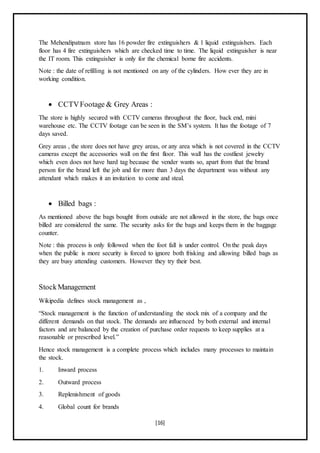 [16]
The Mehendipatnam store has 16 powder fire extinguishers & 1 liquid extinguishers. Each
floor has 4 fire extinguishers which are checked time to time. The liquid extinguisher is near
the IT room. This extinguisher is only for the chemical borne fire accidents.
Note : the date of refilling is not mentioned on any of the cylinders. How ever they are in
working condition.
 CCTVFootage & Grey Areas :
The store is highly secured with CCTV cameras throughout the floor, back end, mini
warehouse etc. The CCTV footage can be seen in the SM’s system. It has the footage of 7
days saved.
Grey areas , the store does not have grey areas, or any area which is not covered in the CCTV
cameras except the accessories wall on the first floor. This wall has the costliest jewelry
which even does not have hard tag because the vender wants so, apart from that the brand
person for the brand left the job and for more than 3 days the department was without any
attendant which makes it an invitation to come and steal.
 Billed bags :
As mentioned above the bags bought from outside are not allowed in the store, the bags once
billed are considered the same. The security asks for the bags and keeps them in the baggage
counter.
Note : this process is only followed when the foot fall is under control. On the peak days
when the public is more security is forced to ignore both frisking and allowing billed bags as
they are busy attending customers. However they try their best.
StockManagement
Wikipedia defines stock management as ,
“Stock management is the function of understanding the stock mix of a company and the
different demands on that stock. The demands are influenced by both external and internal
factors and are balanced by the creation of purchase order requests to keep supplies at a
reasonable or prescribed level.”
Hence stock management is a complete process which includes many processes to maintain
the stock.
1. Inward process
2. Outward process
3. Replenishment of goods
4. Global count for brands
 