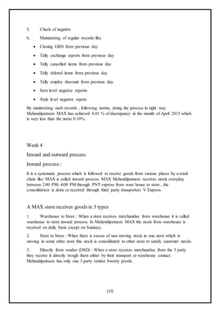 [17]
5. Check of negative
6. Maintaining of regular records like
 Closing GRN from previous day
 Tally exchange reports from previous day
 Tally cancelled items from previous day
 Tally deleted items from previous day
 Tally employ discount from previous day
 Item level negative reports
 Style level negative repots
By maintaining such records , following norms, doing the process in right way
Mehendipatnam MAX has achieved 0.01 % of discrepancy in the month of April 2015 which
is very less than the norm 0.10%.
Week 4
Inward and outward process
Inward process :
It is a systematic process which is followed to receive goods from various places by a retail
chain like MAX is called inward process. MAX Mehendipatnam receives stock everyday
between 2:00 PM- 4:00 PM through PNT express from ware house to store , the
consolidation is done or received through third party transporters V Express.
A MAX store receives goods in 3 types
1. Warehouse to Store : When a store receives merchandise from warehouse it is called
warehouse to store inward process. In Mehendipatnam MAX the stock from warehouse is
received on daily basis except on Sundays.
2. Store to Store : When there is excess of non moving stock in one store which is
moving in some other store this stock is consolidated to other store to satisfy customer needs.
3. Directly from vendor (DSD) : When a store receives merchandise from the 3 party
they receive it directly trough them either by their transport or warehouse contact.
Mehendipatnam has only one 3 party vendor Sweety jewels.
 