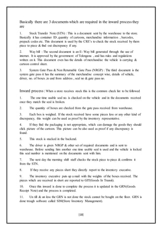 [18]
Basically there are 3 documents which are required in the inward process they
are
1. Stock Transfer Note (STN) : This is a document sent by the warehouse to the store.
Basically it has container ID ,quantity of cartoons, merchandise information , barcodes,
prepack codes etc. This document is used by the CRE’s to check the stock received by them
piece to piece & find out discrepancy if any.
2. Way bill : The second document is an E- Way bill generated through the use of
internet. It is approved by the government of Telengana , and has rules and regulations
written on it. This document even has the details of merchandise the vehicle is carrying &
cartoon control sheet.
3. System Gate Pass & Non Returnable Gate Pass (NRGP) : The third document is the
system gate pass it has the summary of the merchandise concept wise, details of vehicle,
driver, no. of boxes ,to and from address , seal no & gate pass no.
Inward process : When a store receives stock this is the common check list to be followed
1. The one time usable seal no. is checked on the vehicle and in the documents received
once they match the seal is broken.
2. The quantity of boxes are checked from the gate pass received from warehouse.
3. Each box is weighed. If the stock received have some pieces less or any other kind of
discrepancy, this weight can be used as proof by the inventory representative.
4. If they find the packaging is not appropriate, which can damage the goods they should
click picture of the cartoon. This picture can be also used as proof if any discrepancy is
found.
5. This stock is stacked in the backend.
6. The driver is given NRGP & other set of required documents and is sent to
warehouse. Before sending him another one time usable seal is used and the vehicle is locked
this seal number is mentioned on the documents sent with him.
7. The next day the morning shift staff checks the stock piece to piece & confirms it
from the STN.
8. If they receive any pieces short they directly report to the inventory executive.
9. The inventory executive puts up a mail with the weights of the boxes received. The
pieces which are received in short are reported to GIT(Goods In Transit).
10. Once this inward is done to complete the process it is updated in the GRN(Goods
Receipt Note) and the process is completed.
11. Un till & un less the GRN is not done the stock cannot be bought on the floor. GRN is
done trough software called SIM(Store Inventory Management).
 
