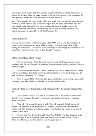 [19]
This process check ensures that the documents are properly checked and the merchandise is
allowed on the floor. With few minor changes in the sets of documents or the transporter the
other process is similar for all the three types of inward processes.
Note: The accessories like water bottles, tiffin sets, pencil boxes are not hard tagged from the
warehouse, which makes it easy to be stolen. Apart from this these merchandise have bar
code printed on the transparent poly cover on them, this cover is usually removed by
customer to see the merchandise once removed these covers are mostly misplaced and
without barcodes it is impossible to bill them(Annexure II).
Outward Process :
Outward process is also a systematic process which MAX uses to send the stock back. It
involves many parameters and norms which a inventory executive must follow before
sending the merchandise. The outward to the warehouse is done through PNT express and the
outward to 3 party or to other stores is done through V- express.
MAX outwards goods in 3 ways
1. Store to warehouse : When the goods are not moving, hard tags, cartoons in good
condition, after the end of season the remaining stock & damaged goods everything is sent to
warehouse again.
2. Store to store(Consolidation) : When a particular stock is not moving the MC checks
on it and consolidates them to the store where the merchandise is moving. It transported by
using third party transporter( V – Express ).
3. Store to vendor(RTV) : When the third party merchandise is not moving, season ends
, damaged or partially missing merchandise is sent back to the vendor.
Basically there are 3 documents which are required in the inward process they
are
1. Stock Transfer Note (STN) : This is a document sent to the warehouse to the store.
Basically it has container ID ,quantity of cartoons, merchandise information , barcodes,
prepack codes etc.
2. Way bill : The second document is an E- Way bill generated through the use of
internet. It is approved by the government of Telengana , and has rules and regulations
written on it. This document even has the details of merchandise the vehicle is carrying &
cartoon control sheet.
3. System Gate Pass & Non Returnable Gate Pass (NRGP) : The third document is the
system gate pass it has the summary of the merchandise concept wise, details of vehicle,
driver, no. of boxes ,to and from address , seal no & gate pass no.
 