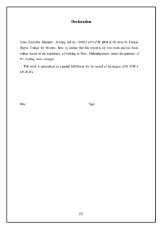 [2]
Declaration
I miss Kaarshini Bhandari , holding roll no. 149021 of B.VOC (RM & IT) from St. Francis
Degree College for Women , here by declare that this report is my own work and has been
written based on my experience of working in Max , Mehendipatnam under the guidance of
Mr. Ashfaq, store manager.
This work is undertaken as a partial fulfillment for the award of the degree of B. VOC (
RM & IT).
Date : Sign:
 