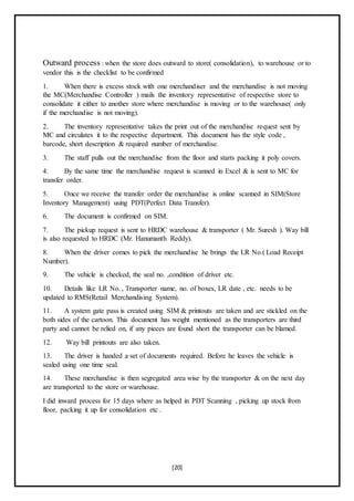 [20]
Outward process : when the store does outward to store( consolidation), to warehouse or to
vendor this is the checklist to be confirmed
1. When there is excess stock with one merchandiser and the merchandise is not moving
the MC(Merchandise Controller ) mails the inventory representative of respective store to
consolidate it either to another store where merchandise is moving or to the warehouse( only
if the merchandise is not moving).
2. The inventory representative takes the print out of the merchandise request sent by
MC and circulates it to the respective department. This document has the style code ,
barcode, short description & required number of merchandise.
3. The staff pulls out the merchandise from the floor and starts packing it poly covers.
4. By the same time the merchandise request is scanned in Excel & is sent to MC for
transfer order.
5. Once we receive the transfer order the merchandise is online scanned in SIM(Store
Inventory Management) using PDT(Perfect Data Transfer).
6. The document is confirmed on SIM.
7. The pickup request is sent to HRDC warehouse & transporter ( Mr. Suresh ). Way bill
is also requested to HRDC (Mr. Hanumanth Reddy).
8. When the driver comes to pick the merchandise he brings the LR No.( Load Receipt
Number).
9. The vehicle is checked, the seal no. ,condition of driver etc.
10. Details like LR No. , Transporter name, no. of boxes, LR date , etc. needs to be
updated to RMS(Retail Merchandising System).
11. A system gate pass is created using SIM & printouts are taken and are stickled on the
both sides of the cartoon. This document has weight mentioned as the transporters are third
party and cannot be relied on, if any pieces are found short the transporter can be blamed.
12. Way bill printouts are also taken.
13. The driver is handed a set of documents required. Before he leaves the vehicle is
sealed using one time seal.
14. These merchandise is then segregated area wise by the transporter & on the next day
are transported to the store or warehouse.
I did inward process for 15 days where as helped in PDT Scanning , picking up stock from
floor, packing it up for consolidation etc .
 