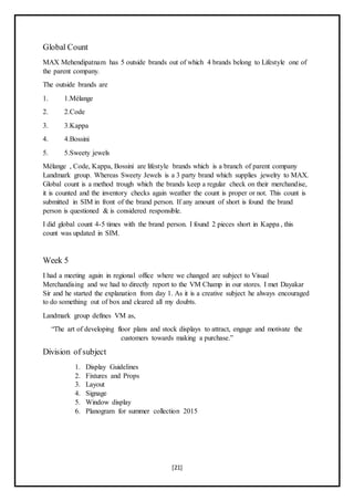 [21]
Global Count
MAX Mehendipatnam has 5 outside brands out of which 4 brands belong to Lifestyle one of
the parent company.
The outside brands are
1. 1.Mélange
2. 2.Code
3. 3.Kappa
4. 4.Bossini
5. 5.Sweety jewels
Mélange , Code, Kappa, Bossini are lifestyle brands which is a branch of parent company
Landmark group. Whereas Sweety Jewels is a 3 party brand which supplies jewelry to MAX.
Global count is a method trough which the brands keep a regular check on their merchandise,
it is counted and the inventory checks again weather the count is proper or not. This count is
submitted in SIM in front of the brand person. If any amount of short is found the brand
person is questioned & is considered responsible.
I did global count 4-5 times with the brand person. I found 2 pieces short in Kappa , this
count was updated in SIM.
Week 5
I had a meeting again in regional office where we changed are subject to Visual
Merchandising and we had to directly report to the VM Champ in our stores. I met Dayakar
Sir and he started the explanation from day 1. As it is a creative subject he always encouraged
to do something out of box and cleared all my doubts.
Landmark group defines VM as,
“The art of developing floor plans and stock displays to attract, engage and motivate the
customers towards making a purchase.”
Division of subject
1. Display Guidelines
2. Fixtures and Props
3. Layout
4. Signage
5. Window display
6. Planogram for summer collection 2015
 