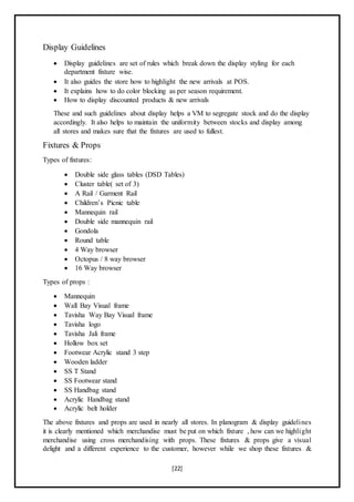 [22]
Display Guidelines
 Display guidelines are set of rules which break down the display styling for each
department fixture wise.
 It also guides the store how to highlight the new arrivals at POS.
 It explains how to do color blocking as per season requirement.
 How to display discounted products & new arrivals
These and such guidelines about display helps a VM to segregate stock and do the display
accordingly. It also helps to maintain the uniformity between stocks and display among
all stores and makes sure that the fixtures are used to fullest.
Fixtures & Props
Types of fixtures:
 Double side glass tables (DSD Tables)
 Cluster table( set of 3)
 A Rail / Garment Rail
 Children’s Picnic table
 Mannequin rail
 Double side mannequin rail
 Gondola
 Round table
 4 Way browser
 Octopus / 8 way browser
 16 Way browser
Types of props :
 Mannequin
 Wall Bay Visual frame
 Tavisha Way Bay Visual frame
 Tavisha logo
 Tavisha Jali frame
 Hollow box set
 Footwear Acrylic stand 3 step
 Wooden ladder
 SS T Stand
 SS Footwear stand
 SS Handbag stand
 Acrylic Handbag stand
 Acrylic belt holder
The above fixtures and props are used in nearly all stores. In planogram & display guidelines
it is clearly mentioned which merchandise must be put on which fixture , how can we highlight
merchandise using cross merchandising with props. These fixtures & props give a visual
delight and a different experience to the customer, however while we shop these fixtures &
 
