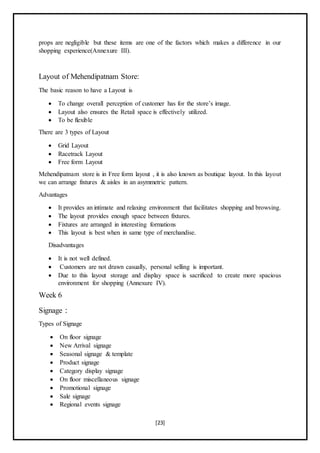 [23]
props are negligible but these items are one of the factors which makes a difference in our
shopping experience(Annexure III).
Layout of Mehendipatnam Store:
The basic reason to have a Layout is
 To change overall perception of customer has for the store’s image.
 Layout also ensures the Retail space is effectively utilized.
 To be flexible
There are 3 types of Layout
 Grid Layout
 Racetrack Layout
 Free form Layout
Mehendipatnam store is in Free form layout , it is also known as boutique layout. In this layout
we can arrange fixtures & aisles in an asymmetric pattern.
Advantages
 It provides an intimate and relaxing environment that facilitates shopping and browsing.
 The layout provides enough space between fixtures.
 Fixtures are arranged in interesting formations
 This layout is best when in same type of merchandise.
Disadvantages
 It is not well defined.
 Customers are not drawn casually, personal selling is important.
 Due to this layout storage and display space is sacrificed to create more spacious
environment for shopping (Annexure IV).
Week 6
Signage :
Types of Signage
 On floor signage
 New Arrival signage
 Seasonal signage & template
 Product signage
 Category display signage
 On floor miscellaneous signage
 Promotional signage
 Sale signage
 Regional events signage
 