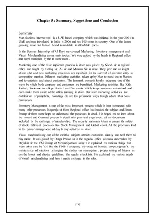 [25]
Chapter 5 : Summary, Suggestions and Conclusion
Summary
Max fashions international is a UAE based company which was initiated in the year 2004 in
UAE and was introduced in India in 2006 and has 105 stores in country. One of the fastest
growing value for fashion brand is available in affordable prices.
In the Summer Internship of 45 Days we covered Marketing, Inventory management and
Visual Merchandising as out main topics. We were guided by the heads in Regional office
and were mentored by the in store team .
Marketing one of the most important process in store was guided by Nitesh sir in regional
office and taught by Ashfaq sir, Ali sir and Mannan Sir in store. They gave me an insight
about what and how marketing processes are important for the survival of an retail entity in
competitive market. Different marketing activities taken up by Max to stand out in Market
and to entertain and attract customers. The landmark rewards loyalty program, one of the
ways by which both company and customers are benefitted. Marketing activities like Kids
festival, Welcome to college festival and Fun mania which keep customers entertained and
even make them aware of the offers running in store. Out store marketing activities like
distribution of pamphlets, hoardings etc are few prominent ways trough which Max does
promotions.
Inventory Management is one of the most important process which is inter connected with
many other processes. Nagaraju sir from Regional office had headed the subject and Bhanu
Pratap sir from store helps to understand the processes in detail. He helped me to learn about
the Inward and Outward process in detail with practical experience, all the documents
included for the exchange of merchandise. The security measures taken to ensure the safety
of stock. Different processes like Stock Management and Global count. All the processes lead
to the proper management of day to day activities in store.
Visual merchandising one of the creative subjects attracts customers silently and tend them to
buy more. It was guided by Durga Prasad sir in the regional office and was undertaken by
Dayakar sir the VM Champ of Mehendipatnam store. He explained me various things that
were taken care by VM like the POG/ Planogram, the usage of fixtures, props, signage’s. the
maintenance of windows , changing the clothes on mannequins , proper setting of fixtures as
per the layout and display guidelines, the regular checklists. He explained me various needs
of visual merchandising and how it made a change in the sales.
 